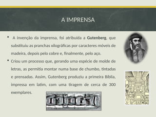 A IMPRENSA
 A invenção da imprensa, foi atribuída a Gutenberg, que
substituiu as pranchas xilográficas por caracteres móveis de
madeira, depois pelo cobre e, finalmente, pelo aço.
 Criou um processo que, gerando uma espécie de molde de
letras, as permitia montar numa base de chumbo, tintadas
e prensadas. Assim, Gutenberg produziu a primeira Bíblia,
impressa em latim, com uma tiragem de cerca de 300
exemplares.
 