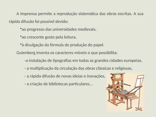 A Imprensa permite a reprodução sistemática das obras escritas. A sua
rápida difusão foi possível devido:
•ao progresso das universidades medievais,
•ao crescente gosto pela leitura,
•à divulgação da fórmula de produção do papel.
Gutenberg inventa os caracteres móveis o que possibilita:
-a instalação de tipografias em todas as grandes cidades europeias,
- a multiplicação da circulação das obras clássicas e religiosas,
- a rápida difusão de novas ideias e inovações,
- a criação de bibliotecas particulares...
 