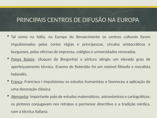 PRINCIPAIS CENTROS DE DIFUSÃO NA EUROPA
 Tal como na Itália, na Europa do Renascimento os centros culturais foram
impulsionados pelas cortes régias e principescas, círculos aristocráticos e
burgueses, pelas oficinas de imprensa, colégios e universidades renovadas.
 Países Baixos: (duques de Borgonha) a pintura atingiu um elevado grau de
aperfeiçoamento técnico. Erasmo de Roterdão foi um notável filósofo e moralista
holandês.
 França: Francisco I impulsionou os estudos humanistas e favoreceu a aplicação de
uma decoração clássica.
 Alemanha: importante polo de estudos matemáticos, astronómicos e cartográficos;
os pintores conjugavam nos retratos o pormenor descritivo e a tradição nórdica,
com a técnica italiana.
 