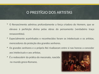 • O Renascimento admirou profundamente a força criadora do Homem, que se
elevava à perfeição divina pelas obras do pensamento (verdadeiro traço
renascentista).
• Especialmente acarinhados e reconhecidos foram os intelectuais e os artistas,
merecedores da proteção dos grandes senhores.
• Os grandes senhores e o próprio Rei rivalizaram entre si nas honras a conceder
aos intelectuais e aos artistas.
• É o redescobrir da prática do mecenato, nascida
no mundo greco-Romano.
O PRESTÍGIO DOS ARTISTAS
 