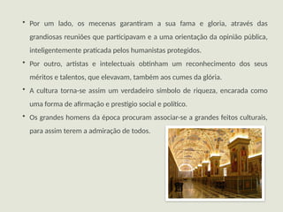• Por um lado, os mecenas garantiram a sua fama e gloria, através das
grandiosas reuniões que participavam e a uma orientação da opinião pública,
inteligentemente praticada pelos humanistas protegidos.
• Por outro, artistas e intelectuais obtinham um reconhecimento dos seus
méritos e talentos, que elevavam, também aos cumes da glória.
• A cultura torna-se assim um verdadeiro símbolo de riqueza, encarada como
uma forma de afirmação e prestígio social e político.
• Os grandes homens da época procuram associar-se a grandes feitos culturais,
para assim terem a admiração de todos.
 