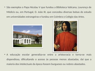 • São exemplos o Papa Nicolau V que fundou a Biblioteca Vaticana, Lourenço de
Médicis ou, em Portugal, D. João III, que concedeu diversas bolsas de estudo
em universidades estrangeiras e fundou em Coimbra o Colégio das Artes.
• A educação escolar generaliza-se entre a aristocracia e torna-se mais
dispendiosa, dificultando o acesso às pessoas menos abastadas, daí que a
maioria dos intelectuais da época fossem burgueses ou nobres abastados.
 