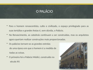 • Para o homem renascentista, culto e civilizado, o espaço privilegiado para as
suas tertúlias e grandes festas é, sem dúvida, o Palácio.
• No Renascimento, as catedrais continuam a ser construídas, mas os arquitetos
agora queriam realizar construções mais proporcionadas.
• Os palácios tornam-se as grandes estrelas
de uma época em que o homem é a medida de
todas as coisas.
• O primeiro foi o Palácio Médici, construído no
século XV.
O PALÁCIO
 