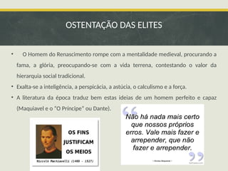• O Homem do Renascimento rompe com a mentalidade medieval, procurando a
fama, a glória, preocupando-se com a vida terrena, contestando o valor da
hierarquia social tradicional.
• Exalta-se a inteligência, a perspicácia, a astúcia, o calculismo e a força.
• A literatura da época traduz bem estas ideias de um homem perfeito e capaz
(Maquiavel e o “O Príncipe” ou Dante).
OSTENTAÇÃO DAS ELITES
 