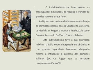 • O individualismo vai fazer nascer as
preocupações biográficas, os registos e crónicas de
grandes homens e seus feitos.
• As figuras que mais se destacaram neste desejo
de afirmação pessoal são os Condoretti, os Sforza,
os Medicis, os Fugger e artistas e intelectuais como
Camões, Leonardo Da Vinci, Erasmo, Rabelais...
• Este individualismo teve a sua expressão
máxima na Itália onde a burguesia era dinâmica e
com grande capacidade financeira, chegando
mesmo a influenciar o governo dos príncipes
italianos (ex. Os Fugger que se tornaram
banqueiros de Carlos V).
 