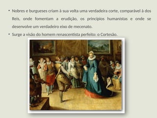 • Nobres e burgueses criam à sua volta uma verdadeira corte, comparável à dos
Reis, onde fomentam a erudição, os princípios humanistas e onde se
desenvolve um verdadeiro eixo de mecenato.
• Surge a visão do homem renascentista perfeito: o Cortesão.
 
