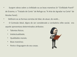 • Surgem obras sobre a civilidade ou as boas maneiras (A “Civilidade Pueril”
de Erasmo, o “Tratado de Corte” de Refuge ou “A Arte de Agradar na Corte” de
Nicolas Faret).
• Definem-se as formas corretas de falar, de atuar, de vestir...
• O Cortesão ideal, digno de ser considerado a verdadeira elite social, era
aquele apresentava determinados atributos:
• Talentos físicos;
• Intelectualidade;
• Qualidades morais;
• Boas maneiras;
• Porte e linguagem do seu corpo.
 