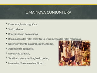 UMA NOVA CONJUNTURA
 Recuperação demográfica,
 Surto urbano,
 Reorganização dos campos,
 Reanimação das rotas terrestres e incremento das rotas marítimas,
 Desenvolvimento das práticas financeiras,
 Ascensão da Burguesia,
 Renovação cultural,
 Tendência de centralização do poder,
 Inovações técnicas e científicas…
 