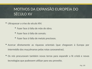 MOTIVOS DA EXPANSÃO EUROPEIA DO
SÉCULO XV
 Ultrapassar a crise do século XIV;
 Fazer face à falta de mão de obra;
 Fazer face à falta de cereais;
 Fazer face à falta de metais preciosos.
 Acercar diretamente as riquezas orientais (que chegavam à Europa por
intermédio dos muçulmanos pelas rotas caravaneiras).
 Os reis procuravam também novas terras para expandir a fé cristã e novas
tecnologias que pudessem utilizar para seu proveito.
Pág. 228
 