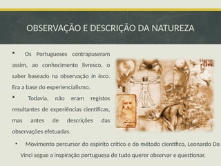 OBSERVAÇÃO E DESCRIÇÃO DA NATUREZA
 Os Portugueses contrapuseram
assim, ao conhecimento livresco, o
saber baseado na observação in loco.
Era a base do experiencialismo.
 Todavia, não eram registos
resultantes de experiências científicas,
mas antes de descrições das
observações efetuadas.
• Movimento percursor do espírito crítico e do método científico, Leonardo Da
Vinci segue a inspiração portuguesa de tudo querer observar e questionar.
 