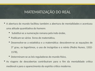 MATEMATIZAÇÃO DO REAL
 A abertura do mundo facilitou também a abertura de mentalidades e acentuou
uma atitude quantitativa do homem:
 Substitui-se a numeração romana pela indo-árabe,
 Publicam-se vários livros de matemática,
 Desenvolve-se a estatística e a matemática: descobrem-se as equações de
3º grau, os logaritmos, o uso de incógnitas e o nónio (Pedro Nunes, 1502-
1578),
 Determinam-se as leis reguladoras do mundo físico,
 As viagens de descobertas contribuíram para o fim da mentalidade crítica
medieval e para o aparecimento do espírito crítico moderno.
 