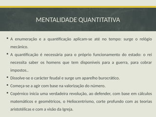 MENTALIDADE QUANTITATIVA
 A enumeração e a quantificação aplicam-se até no tempo: surge o relógio
mecânico.
 A quantificação é necessária para o próprio funcionamento do estado: o rei
necessita saber os homens que tem disponíveis para a guerra, para cobrar
impostos..
 Dissolve-se o carácter feudal e surge um aparelho burocrático.
 Começa-se a agir com base na valorização do número.
 Copérnico inicia uma verdadeira revolução, ao defender, com base em cálculos
matemáticos e geométricos, o Heliocentrismo, corte profundo com as teorias
aristotélicas e com a visão da Igreja.
 