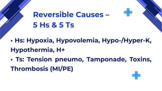 Reversible Causes –
5 Hs & 5 Ts
• Hs: Hypoxia, Hypovolemia, Hypo-/Hyper-K,
Hypothermia, H+
• Ts: Tension pneumo, Tamponade, Toxins,
Thrombosis (MI/PE)
 