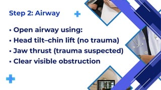 Step 2: Airway
• Open airway using:
• Head tilt–chin lift (no trauma)
• Jaw thrust (trauma suspected)
• Clear visible obstruction
 