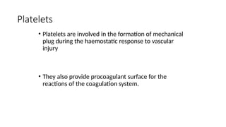 Platelets
• Platelets are involved in the formation of mechanical
plug during the haemostatic response to vascular
injury
• They also provide procoagulant surface for the
reactions of the coagulation system.
 