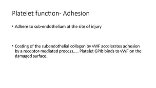 Platelet function- Adhesion
• Adhere to sub-endothelium at the site of injury
• Coating of the subendothelial collagen by vWF accelerates adhesion
by a receptor-mediated process….. Platelet GPIb binds to vWF on the
damaged surface.
 
