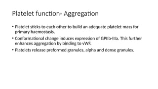 Platelet function- Aggregation
• Platelet sticks to each other to build an adequate platelet mass for
primary haemostasis.
• Conformational change induces expression of GPIIb-IIIa. This further
enhances aggregation by binding to vWF.
• Platelets release preformed granules, alpha and dense granules.
 