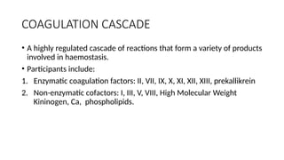 COAGULATION CASCADE
• A highly regulated cascade of reactions that form a variety of products
involved in haemostasis.
• Participants include:
1. Enzymatic coagulation factors: II, VII, IX, X, XI, XII, XIII, prekallikrein
2. Non-enzymatic cofactors: I, III, V, VIII, High Molecular Weight
Kininogen, Ca, phospholipids.
 