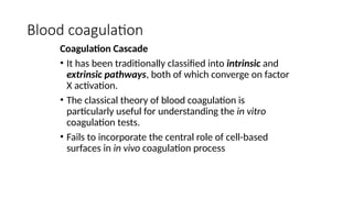 Blood coagulation
Coagulation Cascade
• It has been traditionally classified into intrinsic and
extrinsic pathways, both of which converge on factor
X activation.
• The classical theory of blood coagulation is
particularly useful for understanding the in vitro
coagulation tests.
• Fails to incorporate the central role of cell-based
surfaces in in vivo coagulation process
 
