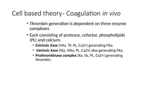 Cell based theory- Coagulation in vivo
• Thrombin generation is dependent on three enzyme
complexes
• Each consisting of protease, cofactor, phospholipids
(PL) and calcium.
• Extrinsic Xase (VIIa, TF, PL, Ca2+) generating FXa;
• Intrinsic Xase (IXa, VIIIa, PL, Ca2+) also generating FXa;
• Prothrombinase complex (Xa, Va, PL, Ca2+) generating
thrombin.
 