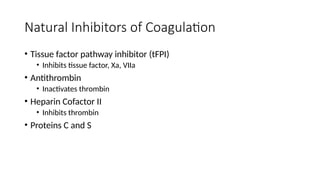 Natural Inhibitors of Coagulation
• Tissue factor pathway inhibitor (tFPI)
• Inhibits tissue factor, Xa, VIIa
• Antithrombin
• Inactivates thrombin
• Heparin Cofactor II
• Inhibits thrombin
• Proteins C and S
 