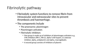 Fibrinolytic pathway
• Fibrinolytic system functions to remove fibrin from
intravascular and extravascular sites to prevent
thrombosis and haemorrhage.
• The components include
• The proenzyme; plasminogen
• Plasminogen activators
• Fibrinolytic inhibitors
• One group is made up of inhibitors of plasminogen activators e.g.
t-PA inhibitors (PAI-1, PAI-2), alpha l anti-trypsin, C1 esterase
inhibitor, alpha2 antiplasmin and alpha2 macroglobulin.
• A second group consists of inhibitors of plasmin
 