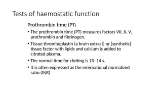 Tests of haemostatic function
Prothrombin time (PT)
• The prothrombin time (PT) measures factors VII, X, V,
prothrombin and fibrinogen.
• Tissue thromboplastin (a brain extract) or [synthetic]
tissue factor with lipids and calcium is added to
citrated plasma.
• The normal time for clotting is 10–14 s.
• It is often expressed as the international normalized
ratio (INR)
 