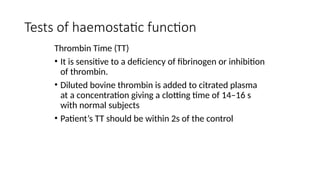 Tests of haemostatic function
Thrombin Time (TT)
• It is sensitive to a deficiency of fibrinogen or inhibition
of thrombin.
• Diluted bovine thrombin is added to citrated plasma
at a concentration giving a clotting time of 14–16 s
with normal subjects
• Patient’s TT should be within 2s of the control
 