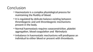 Conclusion
• Haemostasis is a complex physiological process for
maintaining the fluidity of blood.
• It is regulated by delicate balance existing between
thrombogenic and anti thrombogenic mechanisms
present in the body.
• Normal haemostasis requires vasoconstriction, platelet
aggregation, blood coagulation and fibrinolysis
• Imbalance in haemostatic mechanisms will predispose an
individual to either bleed or present with thrombosis.
 