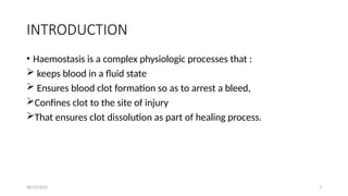 08/23/2025 3
INTRODUCTION
• Haemostasis is a complex physiologic processes that :
 keeps blood in a fluid state
 Ensures blood clot formation so as to arrest a bleed,
Confines clot to the site of injury
That ensures clot dissolution as part of healing process.
 