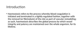 Introduction
• Haemostasis refers to the process whereby blood coagulation is
initiated and terminated in a tightly regulated fashion, together with
the removal (or fibrinolysis) of the clot as part of vascular remodeling;
as such, haemostasis describes the global process by which vessel
integrity and patency are maintained over the whole organism, for its
lifetime.
 