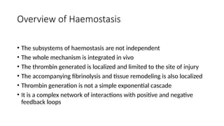 Overview of Haemostasis
• The subsystems of haemostasis are not independent
• The whole mechanism is integrated in vivo
• The thrombin generated is localized and limited to the site of injury
• The accompanying fibrinolysis and tissue remodeling is also localized
• Thrombin generation is not a simple exponential cascade
• It is a complex network of interactions with positive and negative
feedback loops
 