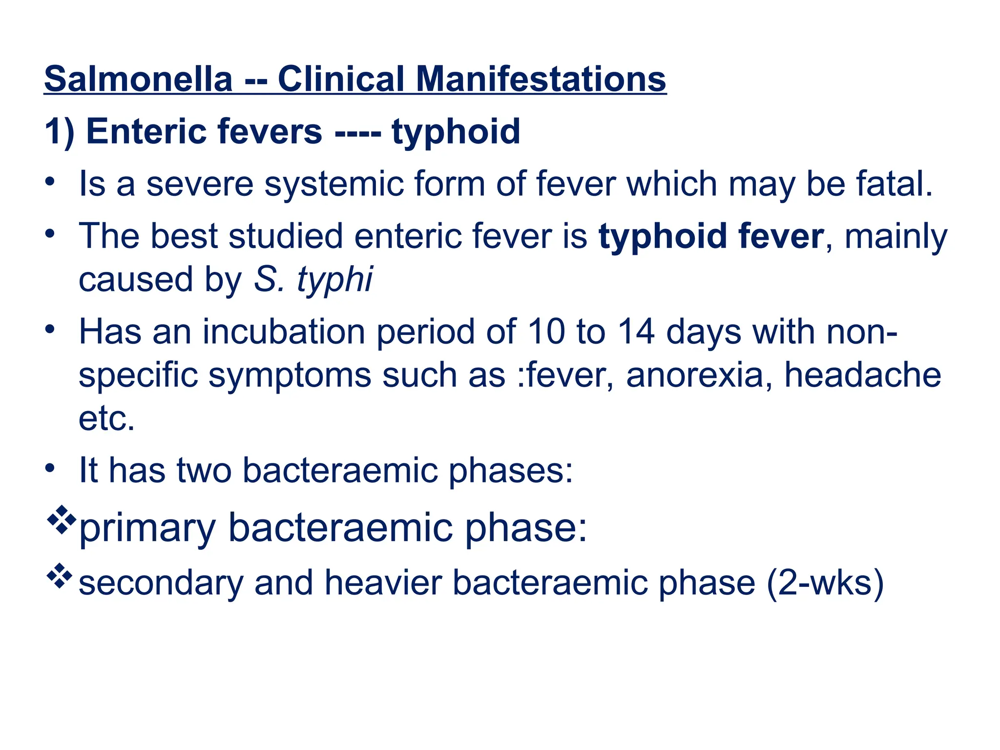 Salmonella -- Clinical Manifestations
1) Enteric fevers ---- typhoid
• Is a severe systemic form of fever which may be fatal.
• The best studied enteric fever is typhoid fever, mainly
caused by S. typhi
• Has an incubation period of 10 to 14 days with non-
specific symptoms such as :fever, anorexia, headache
etc.
• It has two bacteraemic phases:
primary bacteraemic phase:
secondary and heavier bacteraemic phase (2-wks)
 