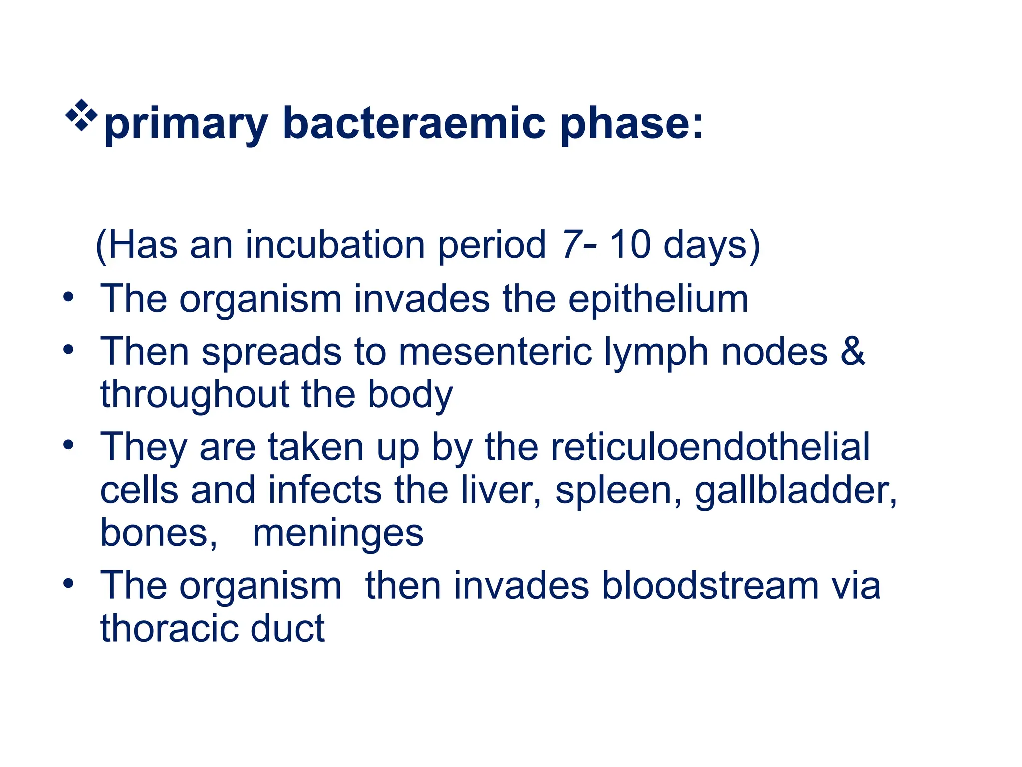 primary bacteraemic phase:
(Has an incubation period 7- 10 days)
• The organism invades the epithelium
• Then spreads to mesenteric lymph nodes &
throughout the body
• They are taken up by the reticuloendothelial
cells and infects the liver, spleen, gallbladder,
bones, meninges
• The organism then invades bloodstream via
thoracic duct
 