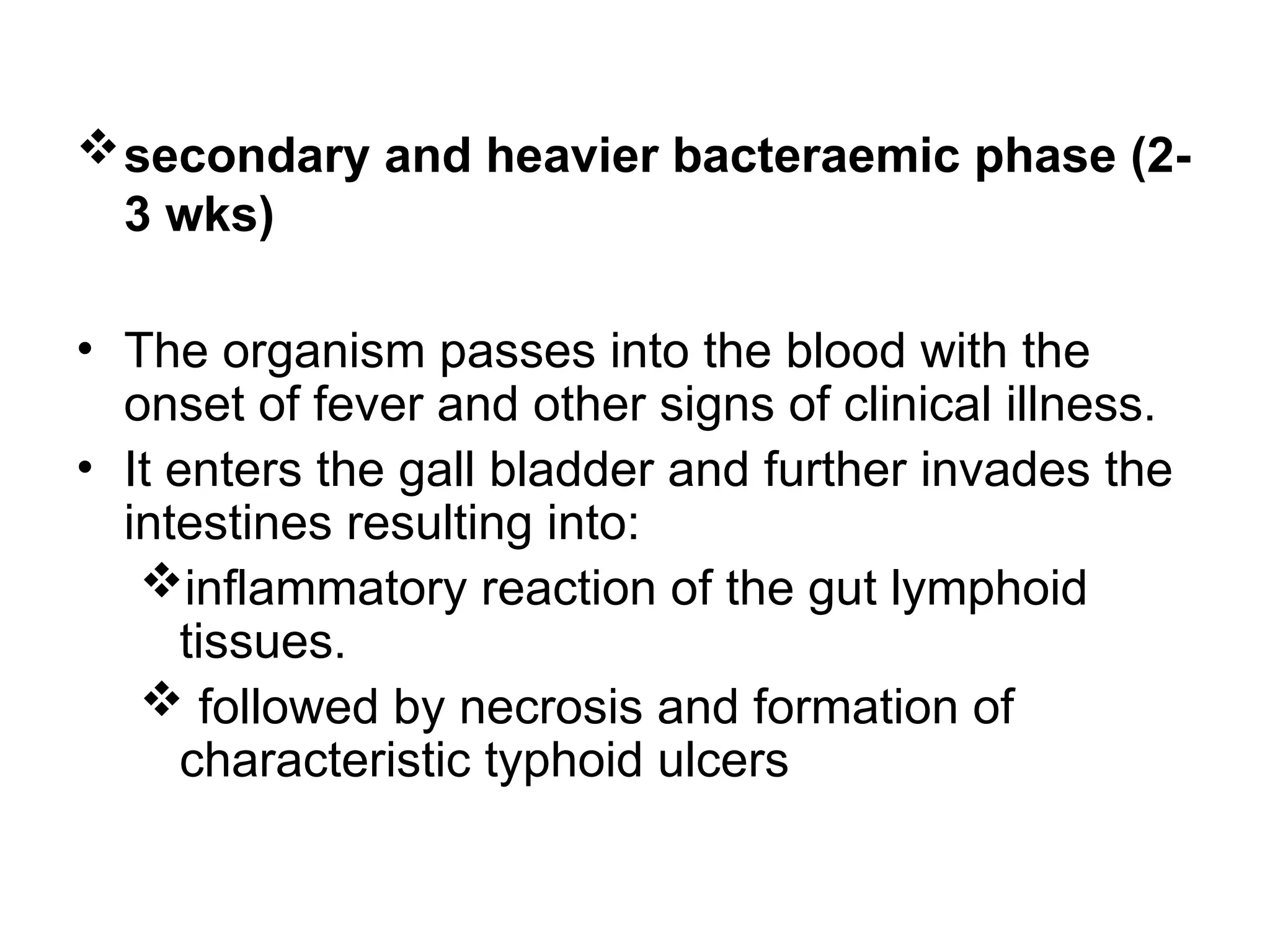 secondary and heavier bacteraemic phase (2-
3 wks)
• The organism passes into the blood with the
onset of fever and other signs of clinical illness.
• It enters the gall bladder and further invades the
intestines resulting into:
inflammatory reaction of the gut lymphoid
tissues.
 followed by necrosis and formation of
characteristic typhoid ulcers
 