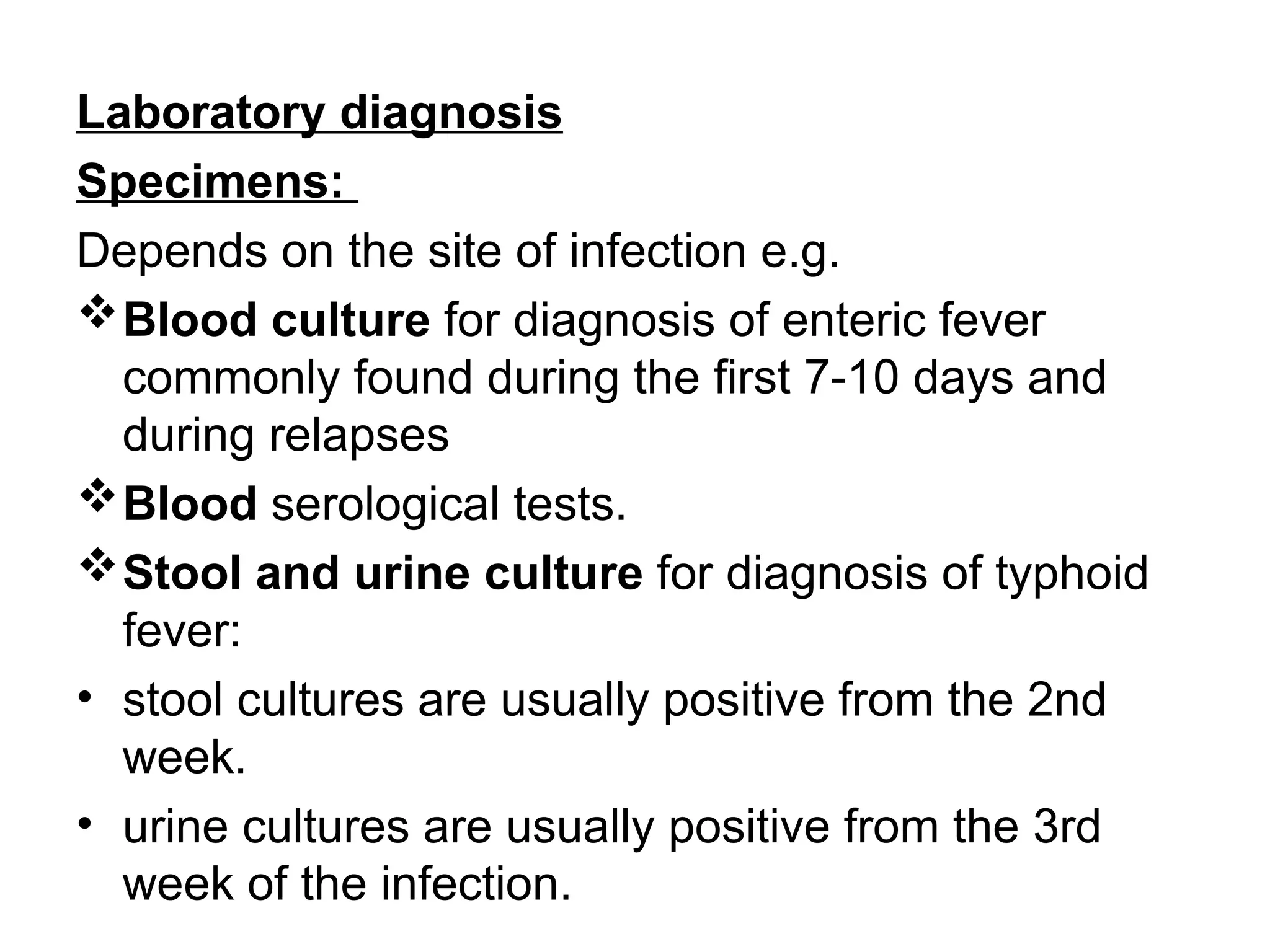 Laboratory diagnosis
Specimens:
Depends on the site of infection e.g.
Blood culture for diagnosis of enteric fever
commonly found during the first 7-10 days and
during relapses
Blood serological tests.
Stool and urine culture for diagnosis of typhoid
fever:
• stool cultures are usually positive from the 2nd
week.
• urine cultures are usually positive from the 3rd
week of the infection.
 
