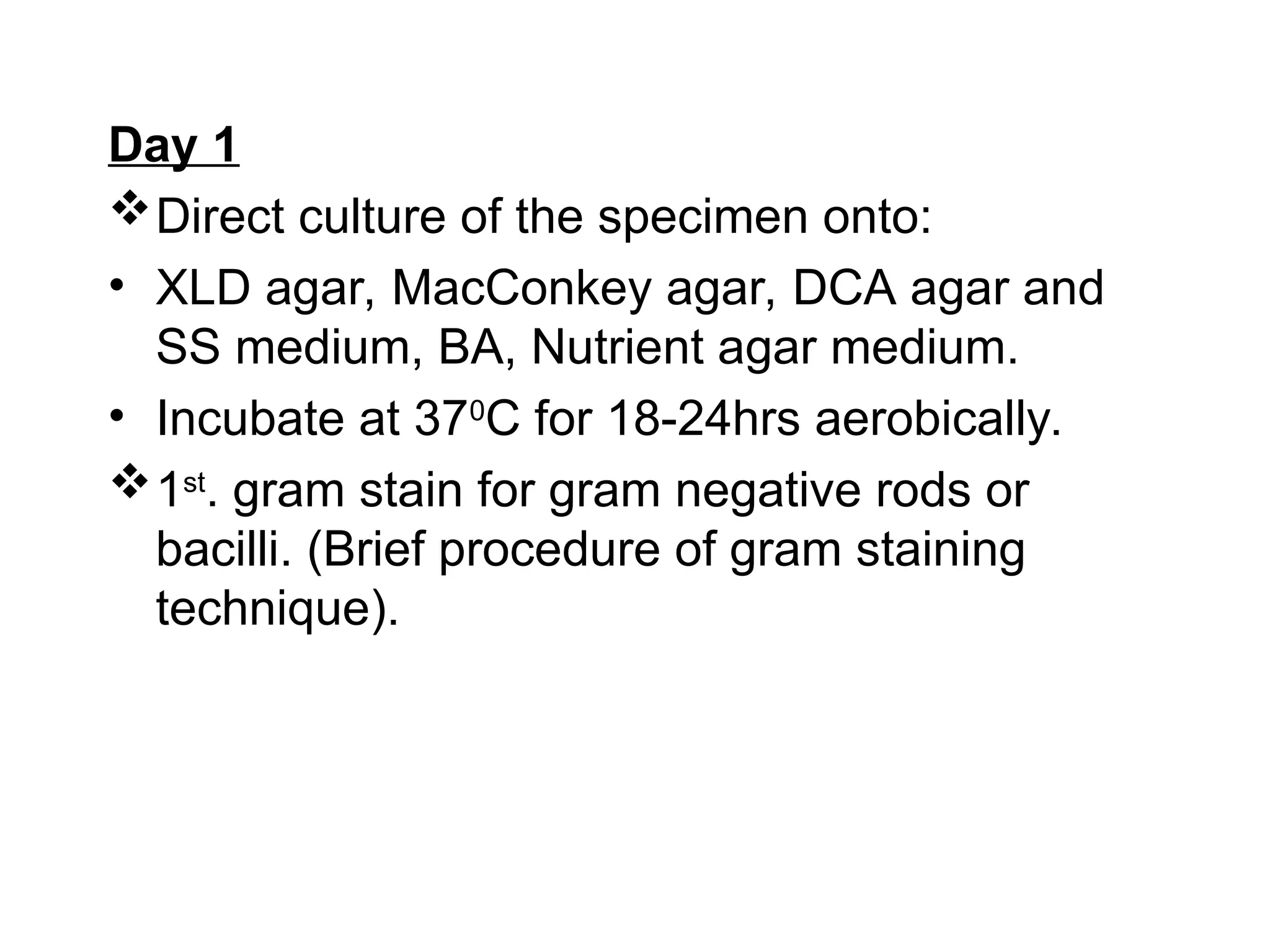 Day 1
Direct culture of the specimen onto:
• XLD agar, MacConkey agar, DCA agar and
SS medium, BA, Nutrient agar medium.
• Incubate at 370
C for 18-24hrs aerobically.
1st
. gram stain for gram negative rods or
bacilli. (Brief procedure of gram staining
technique).
 