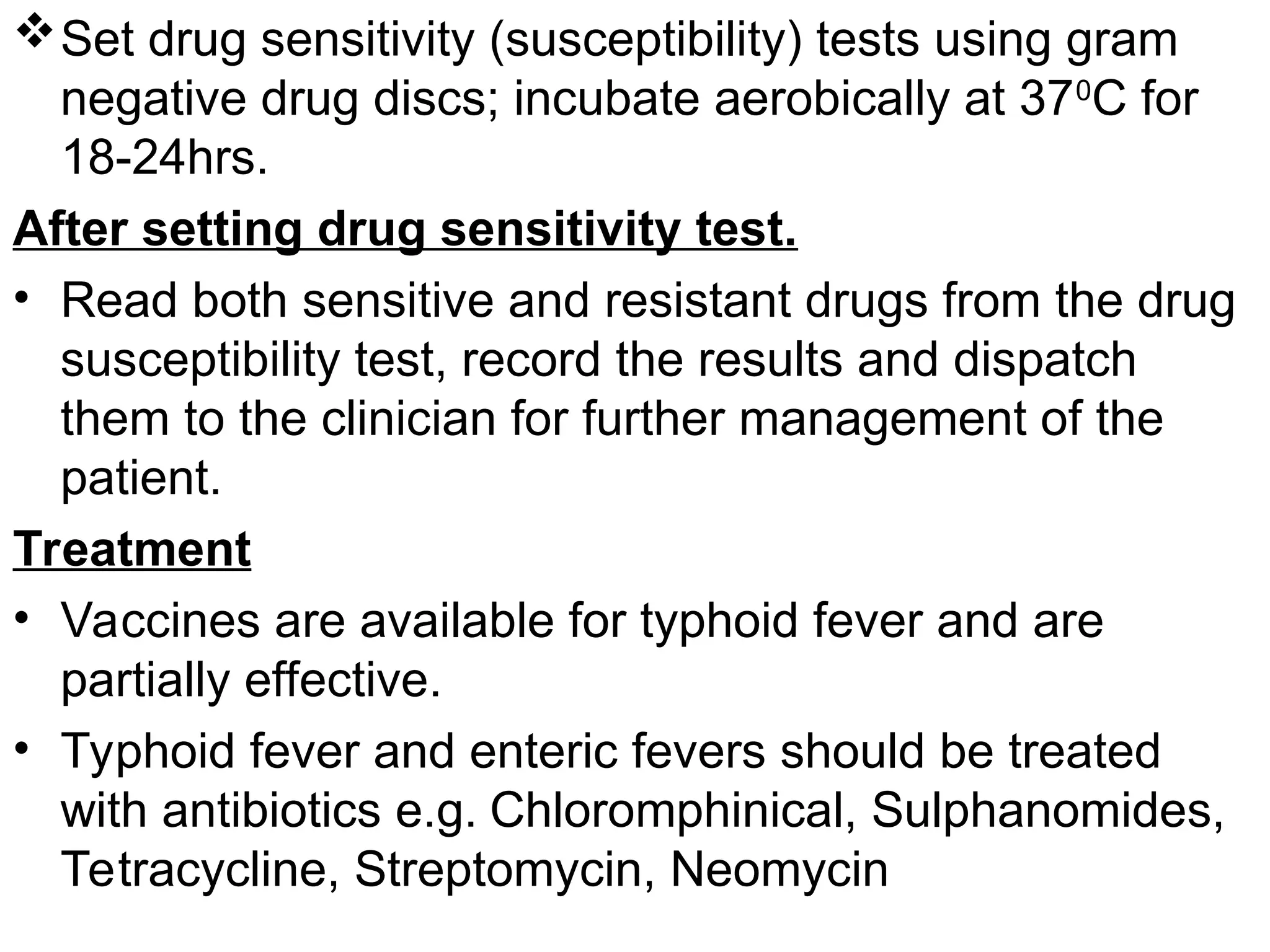 Set drug sensitivity (susceptibility) tests using gram
negative drug discs; incubate aerobically at 370
C for
18-24hrs.
After setting drug sensitivity test.
• Read both sensitive and resistant drugs from the drug
susceptibility test, record the results and dispatch
them to the clinician for further management of the
patient.
Treatment
• Vaccines are available for typhoid fever and are
partially effective.
• Typhoid fever and enteric fevers should be treated
with antibiotics e.g. Chloromphinical, Sulphanomides,
Tetracycline, Streptomycin, Neomycin
 