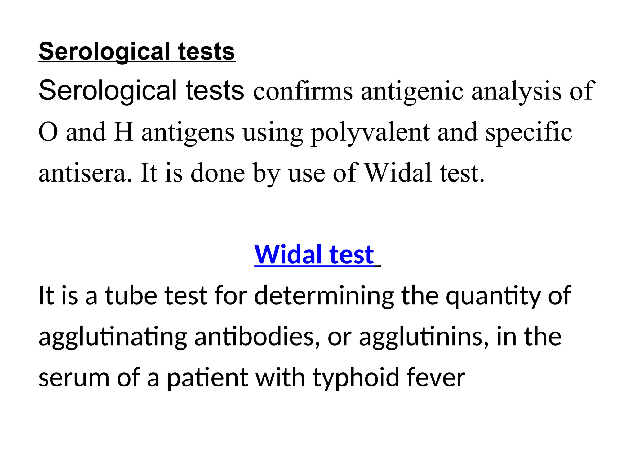 Serological tests
Serological tests confirms antigenic analysis of
O and H antigens using polyvalent and specific
antisera. It is done by use of Widal test.
Widal test
It is a tube test for determining the quantity of
agglutinating antibodies, or agglutinins, in the
serum of a patient with typhoid fever
 