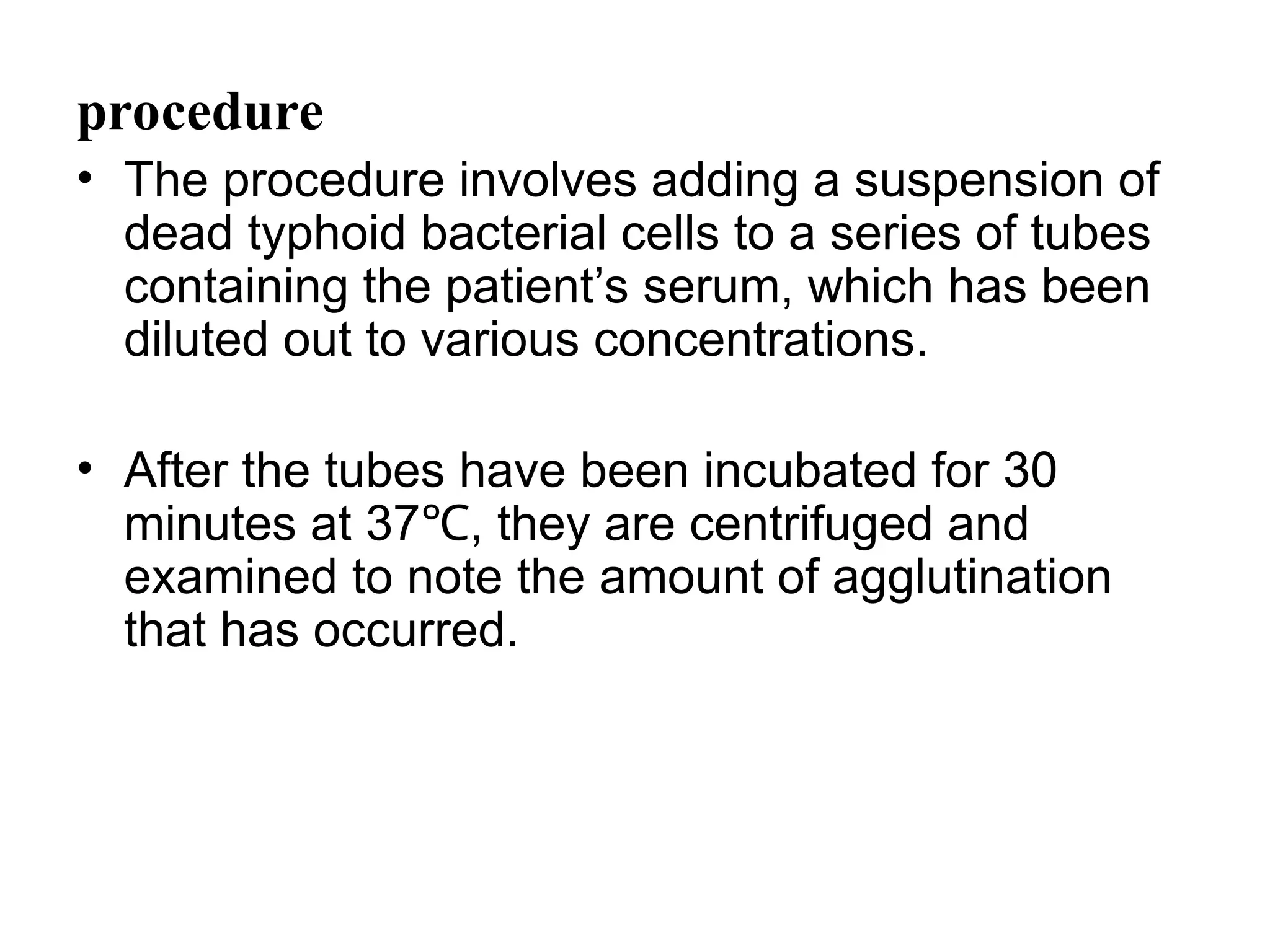 procedure
• The procedure involves adding a suspension of
dead typhoid bacterial cells to a series of tubes
containing the patient’s serum, which has been
diluted out to various concentrations.
• After the tubes have been incubated for 30
minutes at 37 , they are centrifuged and
℃
examined to note the amount of agglutination
that has occurred.
 