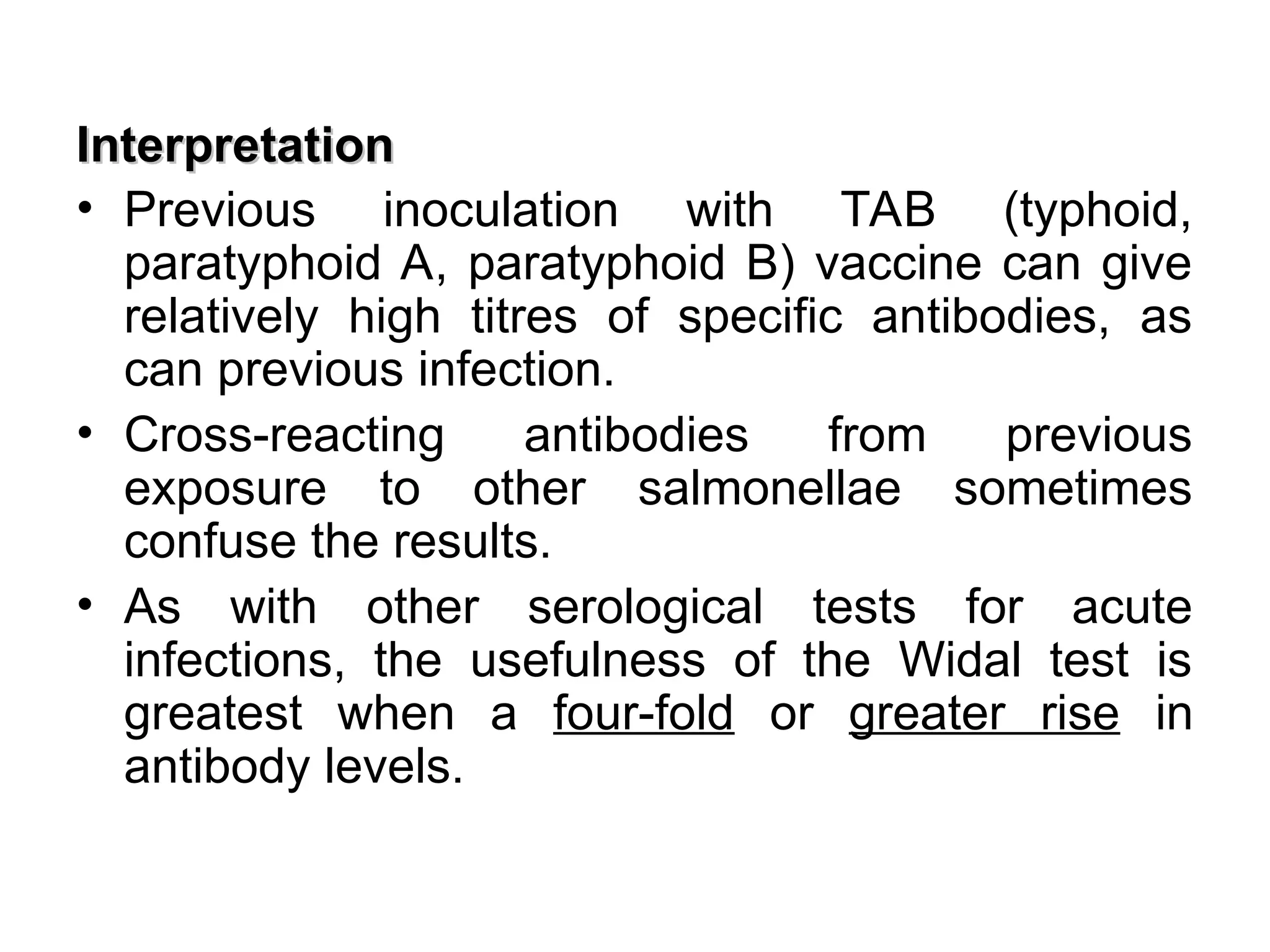 Interpretation
Interpretation
• Previous inoculation with TAB (typhoid,
paratyphoid A, paratyphoid B) vaccine can give
relatively high titres of specific antibodies, as
can previous infection.
• Cross-reacting antibodies from previous
exposure to other salmonellae sometimes
confuse the results.
• As with other serological tests for acute
infections, the usefulness of the Widal test is
greatest when a four-fold or greater rise in
antibody levels.
 