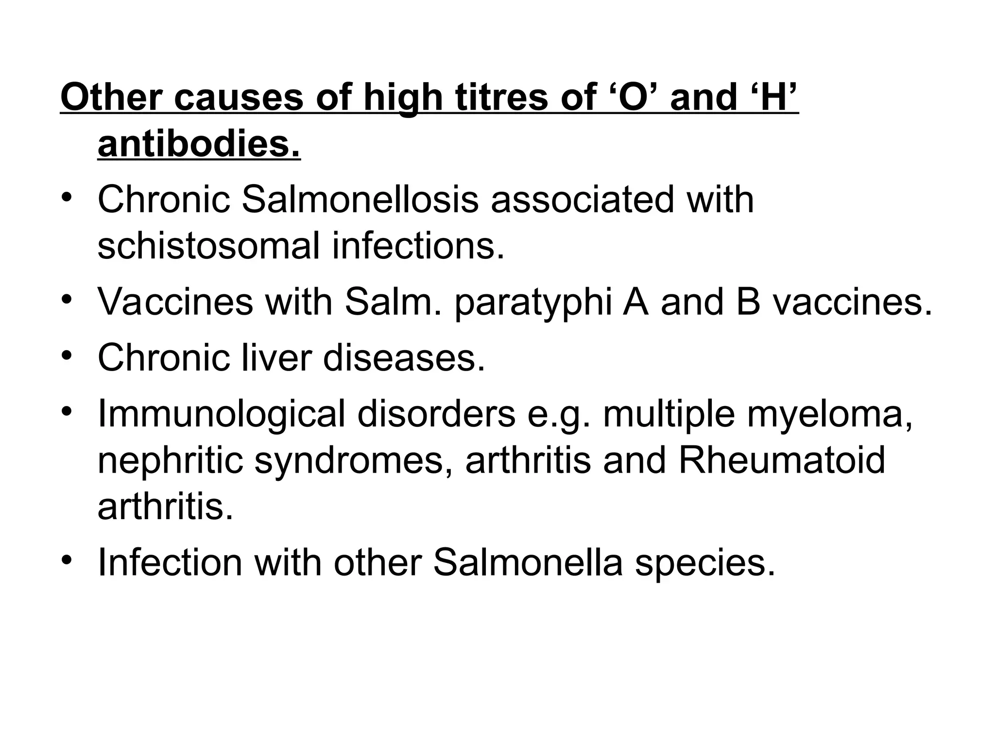 Other causes of high titres of ‘O’ and ‘H’
antibodies.
• Chronic Salmonellosis associated with
schistosomal infections.
• Vaccines with Salm. paratyphi A and B vaccines.
• Chronic liver diseases.
• Immunological disorders e.g. multiple myeloma,
nephritic syndromes, arthritis and Rheumatoid
arthritis.
• Infection with other Salmonella species.
 