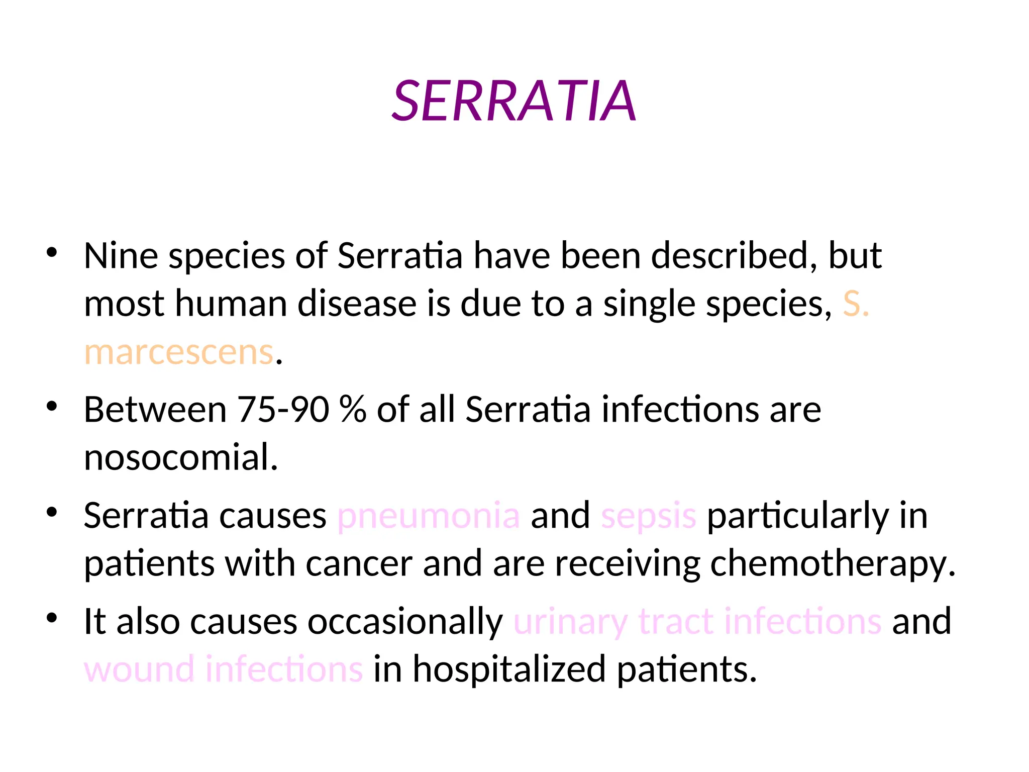 SERRATIA
• Nine species of Serratia have been described, but
most human disease is due to a single species, S.
marcescens.
• Between 75-90 % of all Serratia infections are
nosocomial.
• Serratia causes pneumonia and sepsis particularly in
patients with cancer and are receiving chemotherapy.
• It also causes occasionally urinary tract infections and
wound infections in hospitalized patients.
 