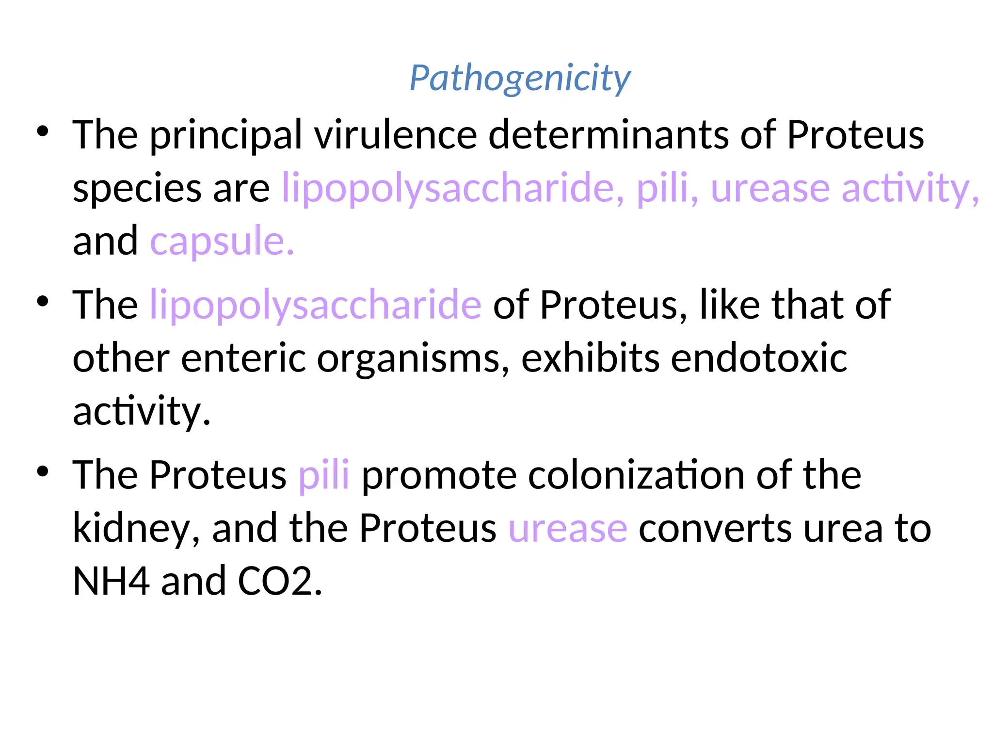 Pathogenicity
• The principal virulence determinants of Proteus
species are lipopolysaccharide, pili, urease activity,
and capsule.
• The lipopolysaccharide of Proteus, like that of
other enteric organisms, exhibits endotoxic
activity.
• The Proteus pili promote colonization of the
kidney, and the Proteus urease converts urea to
NH4 and CO2.
 