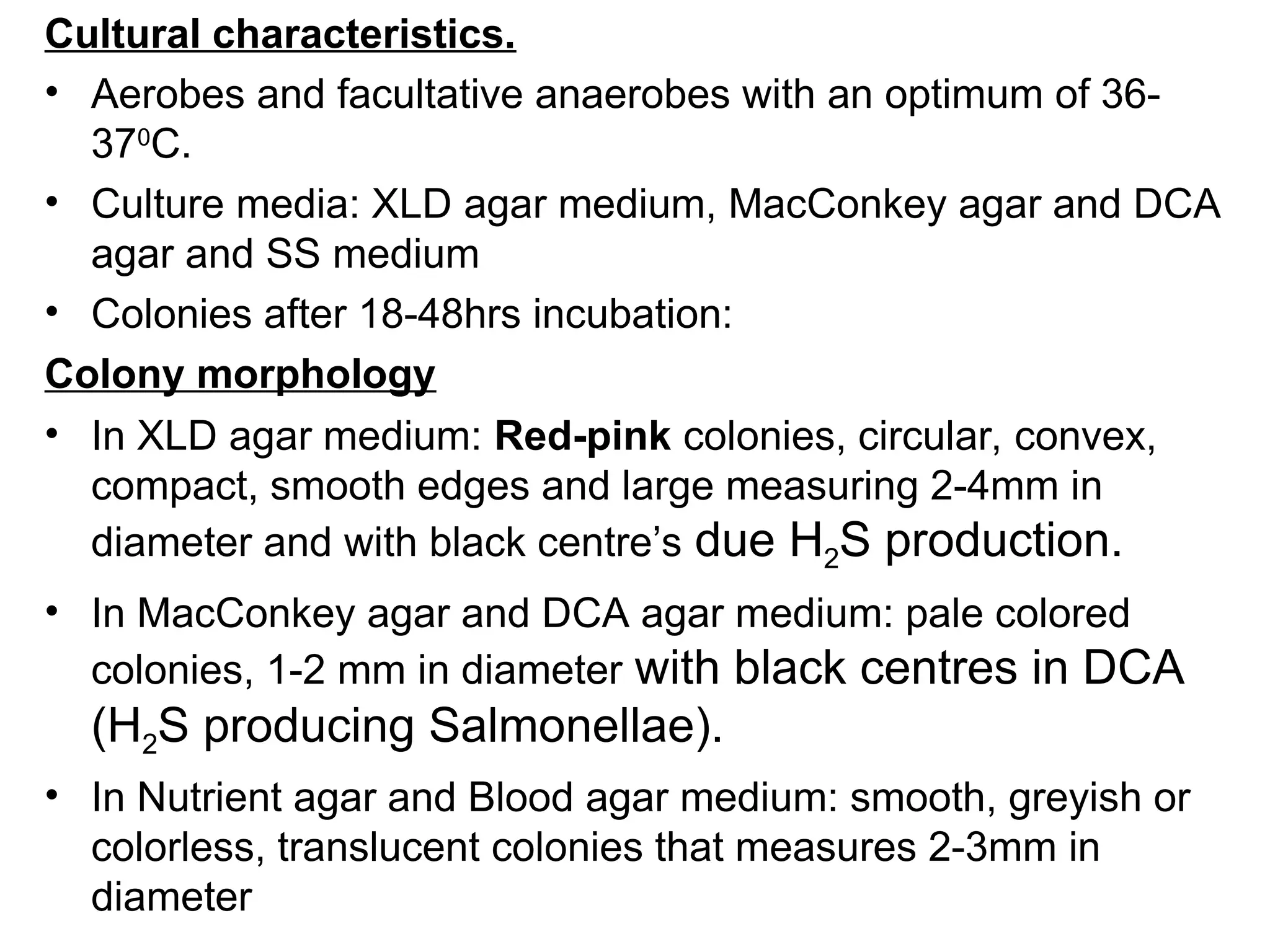 Cultural characteristics.
• Aerobes and facultative anaerobes with an optimum of 36-
370
C.
• Culture media: XLD agar medium, MacConkey agar and DCA
agar and SS medium
• Colonies after 18-48hrs incubation:
Colony morphology
• In XLD agar medium: Red-pink colonies, circular, convex,
compact, smooth edges and large measuring 2-4mm in
diameter and with black centre’s due H2S production.
• In MacConkey agar and DCA agar medium: pale colored
colonies, 1-2 mm in diameter with black centres in DCA
(H2S producing Salmonellae).
• In Nutrient agar and Blood agar medium: smooth, greyish or
colorless, translucent colonies that measures 2-3mm in
diameter
 