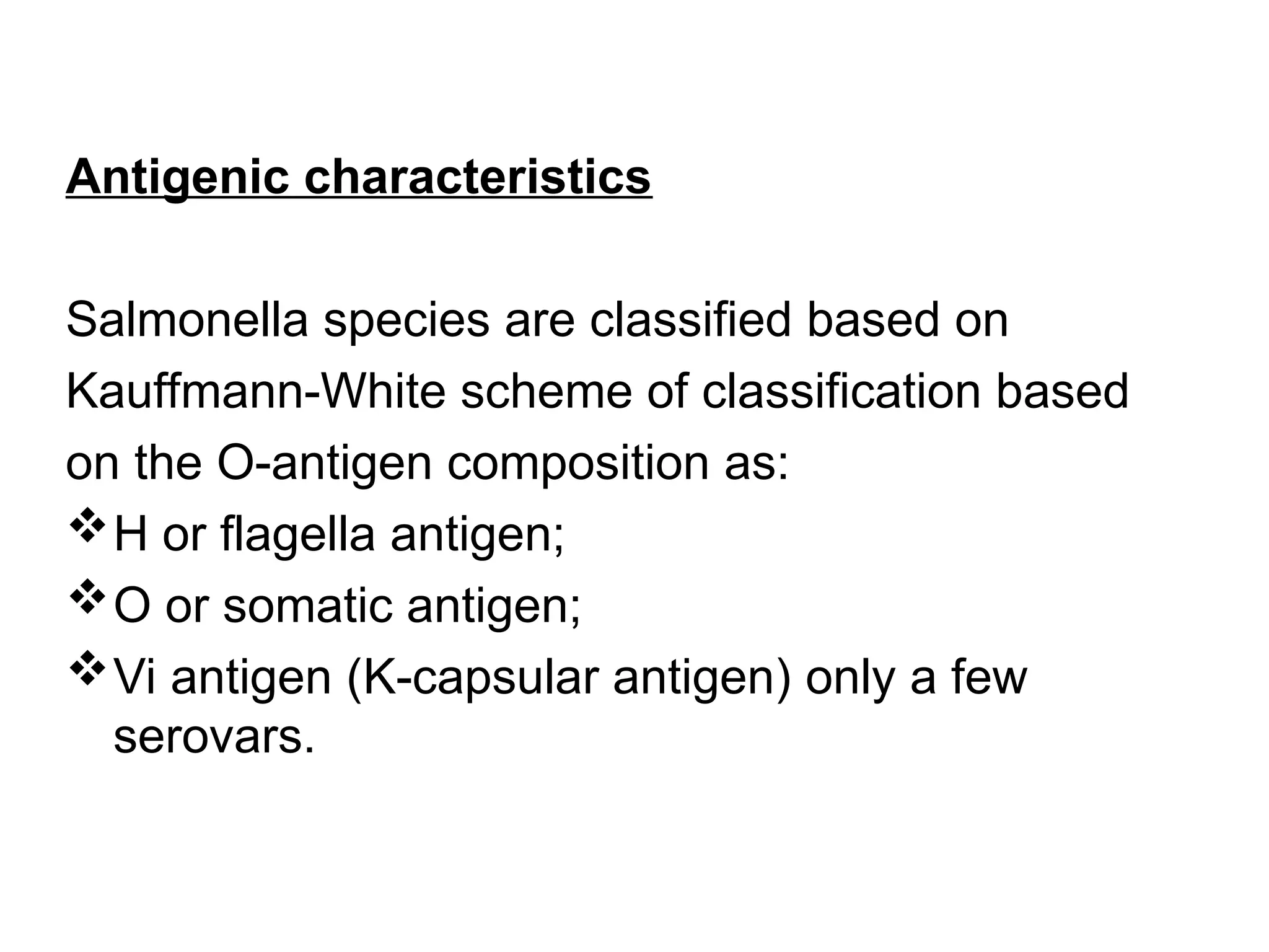 Antigenic characteristics
Salmonella species are classified based on
Kauffmann-White scheme of classification based
on the O-antigen composition as:
H or flagella antigen;
O or somatic antigen;
Vi antigen (K-capsular antigen) only a few
serovars.
 
