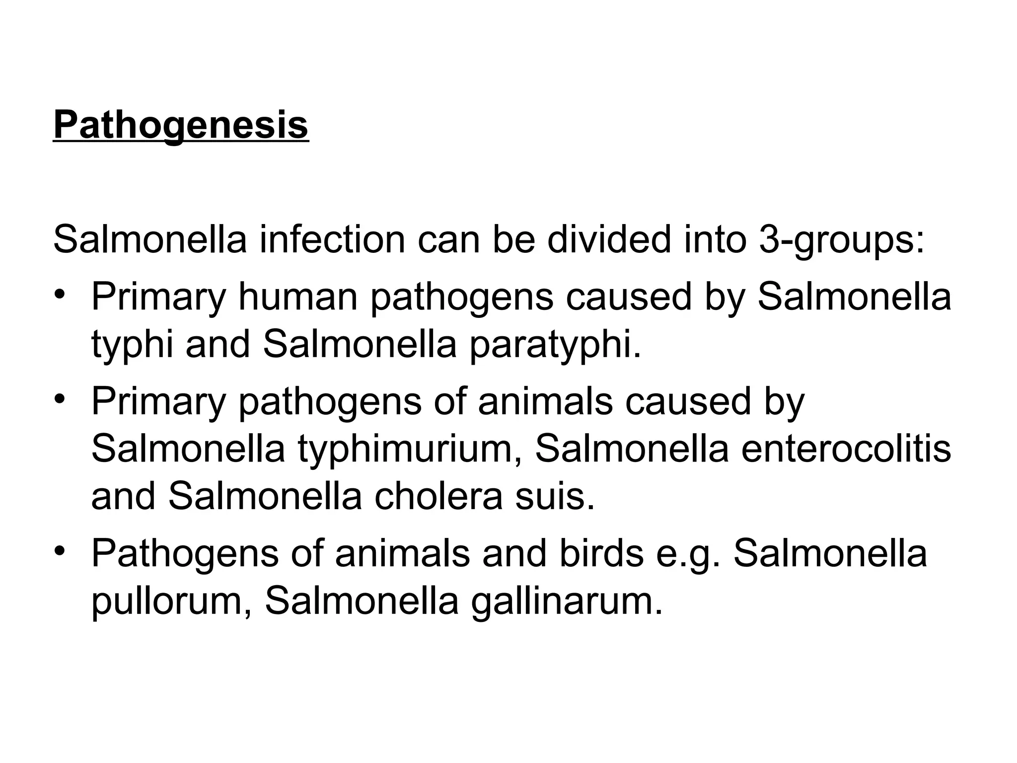 Pathogenesis
Salmonella infection can be divided into 3-groups:
• Primary human pathogens caused by Salmonella
typhi and Salmonella paratyphi.
• Primary pathogens of animals caused by
Salmonella typhimurium, Salmonella enterocolitis
and Salmonella cholera suis.
• Pathogens of animals and birds e.g. Salmonella
pullorum, Salmonella gallinarum.
 