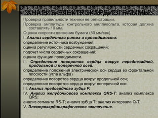 АНАЛИЗ ЭЛЕКТРОКАРДИОГРАММЫ:
Проверка правильности техники ее регистрации.
Проверка амплитуды контрольного милливольта, которая должна
составлять 10 мм.
Оценка скорости движения бумаги (50 мм/сек).
I. Анализ сердечного ритма и проводимости:
определение источника возбуждения;
оценка регулярности сердечных сокращений;
подсчет числа сердечных сокращений;
оценка функции проводимости.
II. Определение поворотов сердца вокруг переднезадней,
продольной и поперечной осей:
определение положения электрической оси сердца во фронтальной
плоскости (угла альфа)
определение поворотов сердца вокруг продольной оси;
определение поворотов сердца вокруг поперечной оси.
III. Анализ предсердного зубца P.
IV. Анализ желудочкового комплекса QRS-T: анализ комплекса
QRS;
анализ сегмента RS-T; анализ зубца Т; анализ интервала Q-T.
V. Электрокардиографическое заключение.
 
