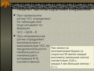 Подсчет частоты сердечных сокращений
 При правильном
ритме ЧСС определяют
по таблицам или
подсчитывают по
формуле:
ЧСС = 60/R – R
 При неправильном
ритме определяют
минимальную и
максимальную ЧСС по
продолжительности
наибольшего и
наименьшего
интервала R–R,
соответственно
При записи на
миллиметровой бумаге со
скоростью 50 мм/сек каждый
миллиметр (маленькая клетка)
соответствует 0,02 с,
каждые 5 мм (большая клетка) –
0,1 с.
 