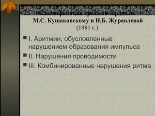 Классификация аритмий сердца по
М.С. Кушаковскому и Н.Б. Журавлевой
(1981 г.)
 I. Аритмии, обусловленные
нарушением образования импульса
 II. Нарушения проводимости
 III. Комбинированные нарушения ритма
 
